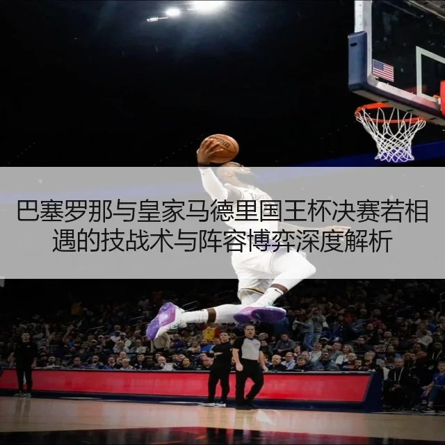 巴塞罗那与皇家马德里国王杯决赛若相遇的技战术与阵容博弈深度解析