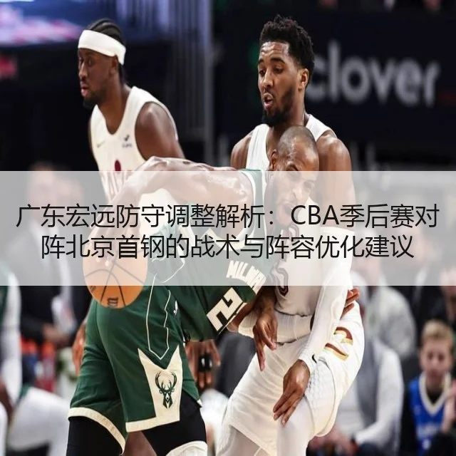 广东宏远防守调整解析：CBA季后赛对阵北京首钢的战术与阵容优化建议