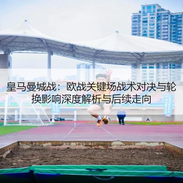 皇马曼城战：欧战关键场战术对决与轮换影响深度解析与后续走向