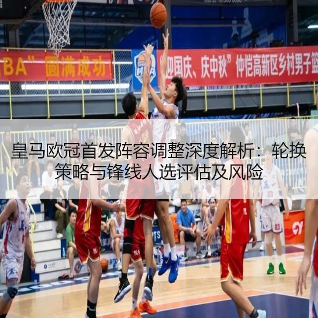 皇马欧冠首发阵容调整深度解析：轮换策略与锋线人选评估及风险