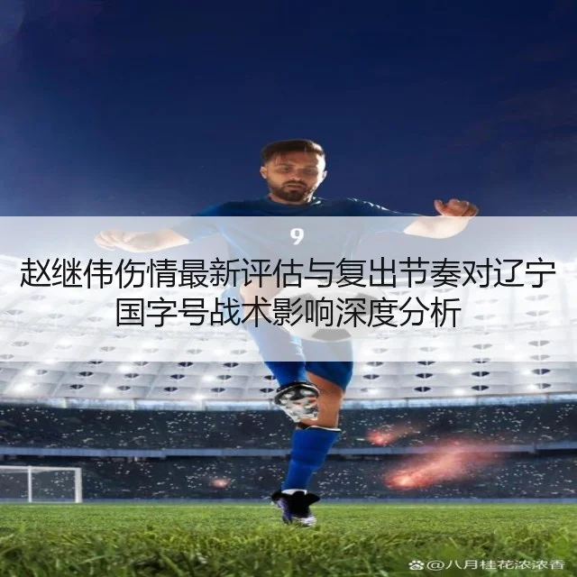 赵继伟伤情最新评估与复出节奏对辽宁国字号战术影响深度分析