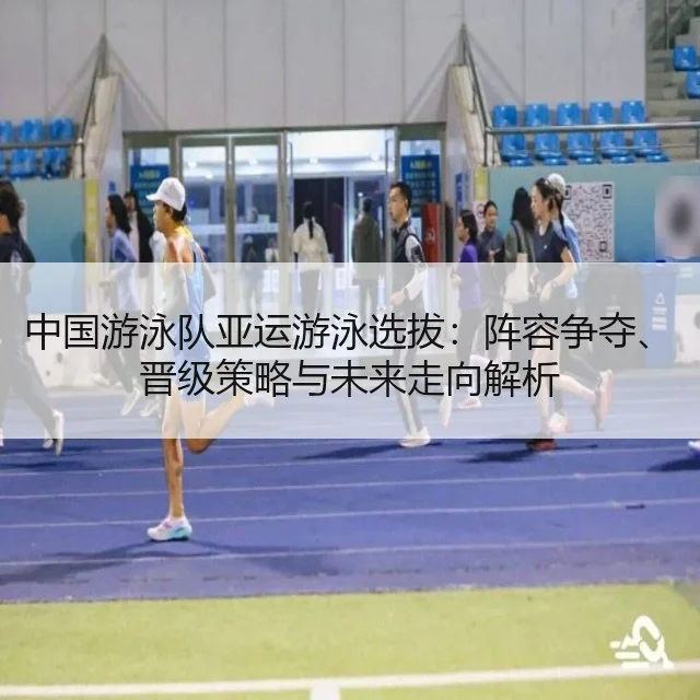 中国游泳队亚运游泳选拔:阵容争夺、晋级策略与未来走向解析
